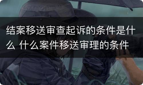 结案移送审查起诉的条件是什么 什么案件移送审理的条件