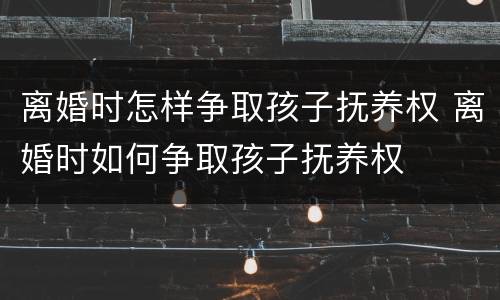 离婚时怎样争取孩子抚养权 离婚时如何争取孩子抚养权
