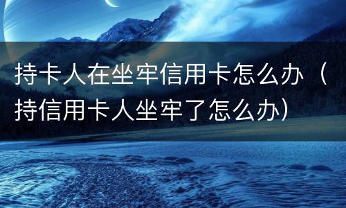 持卡人在坐牢信用卡怎么办（持信用卡人坐牢了怎么办）