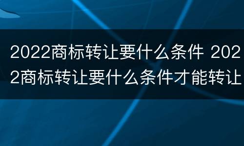 2022商标转让要什么条件 2022商标转让要什么条件才能转让