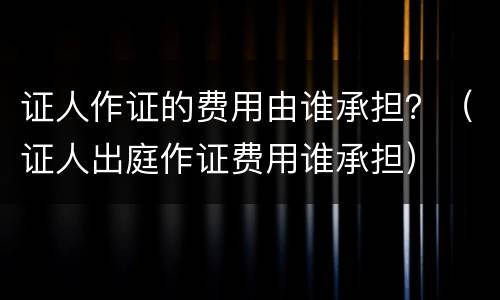 证人作证的费用由谁承担？（证人出庭作证费用谁承担）
