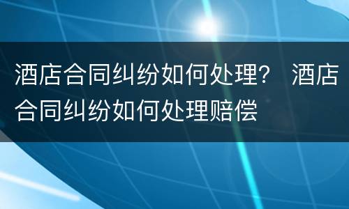 酒店合同纠纷如何处理？ 酒店合同纠纷如何处理赔偿