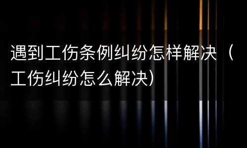 遇到工伤条例纠纷怎样解决（工伤纠纷怎么解决）
