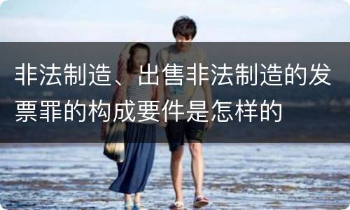 非法制造、出售非法制造的发票罪的构成要件是怎样的