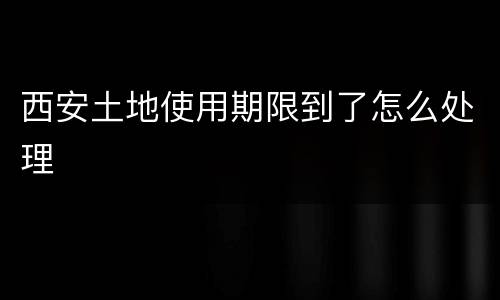西安土地使用期限到了怎么处理