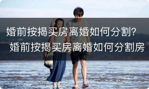 婚前按揭买房离婚如何分割？ 婚前按揭买房离婚如何分割房产
