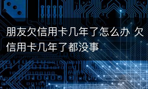 朋友欠信用卡几年了怎么办 欠信用卡几年了都没事