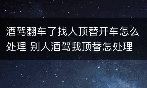 酒驾翻车了找人顶替开车怎么处理 别人酒驾我顶替怎处理