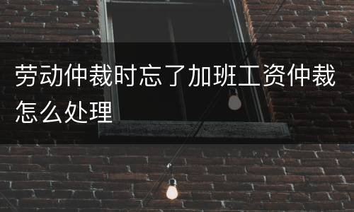 劳动仲裁时忘了加班工资仲裁怎么处理