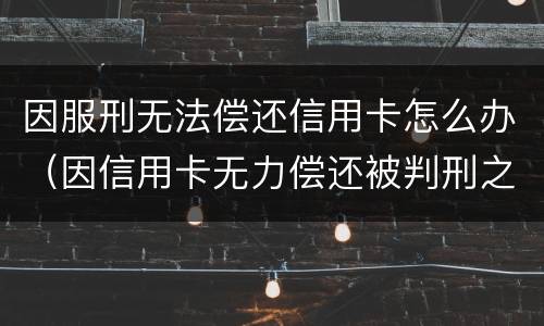 因服刑无法偿还信用卡怎么办（因信用卡无力偿还被判刑之后还需要还吗）