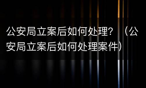 公安局立案后如何处理？（公安局立案后如何处理案件）