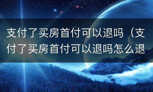 支付了买房首付可以退吗（支付了买房首付可以退吗怎么退）