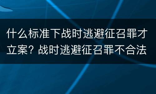 什么标准下战时逃避征召罪才立案? 战时逃避征召罪不合法