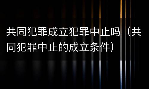 共同犯罪成立犯罪中止吗（共同犯罪中止的成立条件）