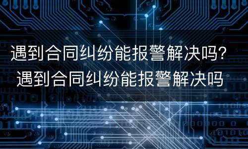 遇到合同纠纷能报警解决吗？ 遇到合同纠纷能报警解决吗