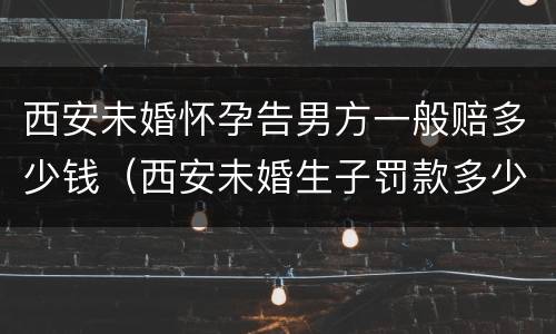 西安未婚怀孕告男方一般赔多少钱（西安未婚生子罚款多少）