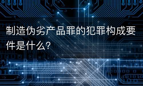制造伪劣产品罪的犯罪构成要件是什么？