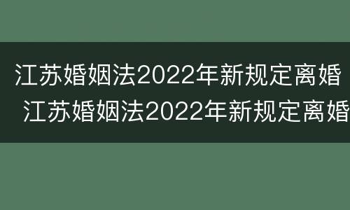 江苏婚姻法2022年新规定离婚 江苏婚姻法2022年新规定离婚财产分割