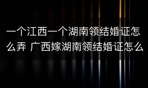 一个江西一个湖南领结婚证怎么弄 广西嫁湖南领结婚证怎么来