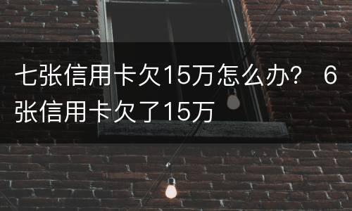 七张信用卡欠15万怎么办？ 6张信用卡欠了15万