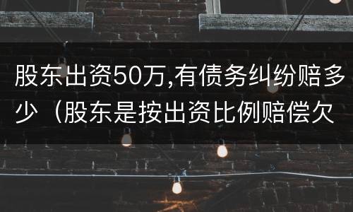 股东出资50万,有债务纠纷赔多少（股东是按出资比例赔偿欠款吗）