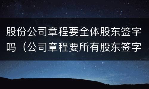 股份公司章程要全体股东签字吗（公司章程要所有股东签字吗）