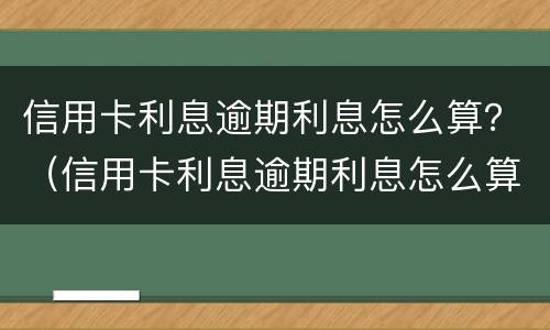 信用卡利息逾期利息怎么算？（信用卡利息逾期利息怎么算出来的）