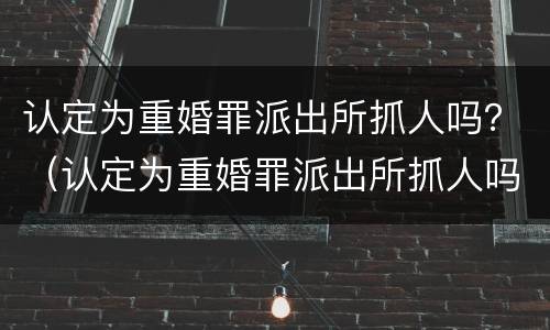 认定为重婚罪派出所抓人吗？（认定为重婚罪派出所抓人吗怎么处理）