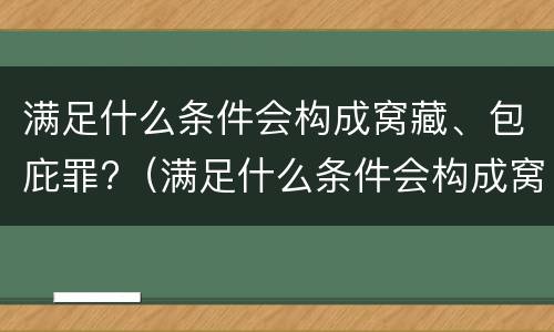 满足什么条件会构成窝藏、包庇罪?（满足什么条件会构成窝藏,包庇罪呢）