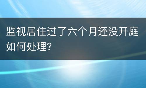 监视居住过了六个月还没开庭如何处理？