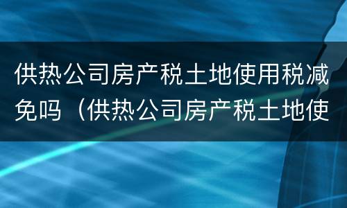 供热公司房产税土地使用税减免吗（供热公司房产税土地使用税减免吗多少）