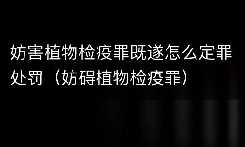 妨害植物检疫罪既遂怎么定罪处罚（妨碍植物检疫罪）