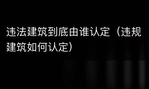 违法建筑到底由谁认定（违规建筑如何认定）