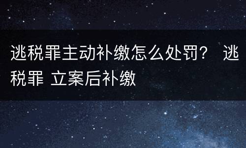 逃税罪主动补缴怎么处罚？ 逃税罪 立案后补缴