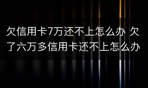 欠信用卡7万还不上怎么办 欠了六万多信用卡还不上怎么办