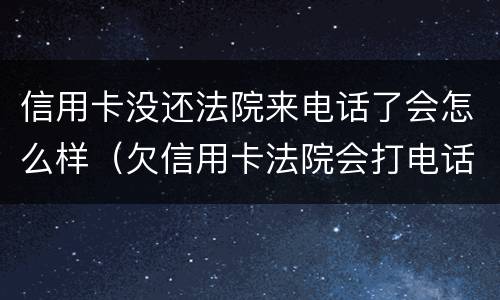 信用卡没还法院来电话了会怎么样（欠信用卡法院会打电话吗）