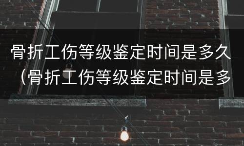 骨折工伤等级鉴定时间是多久（骨折工伤等级鉴定时间是多久啊）