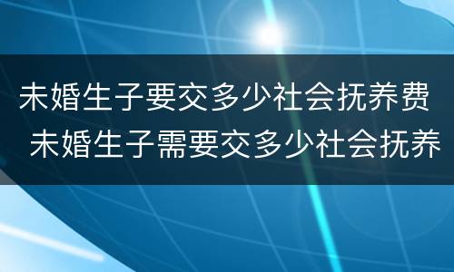 未婚生子要交多少社会抚养费 未婚生子需要交多少社会抚养费