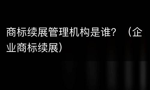 商标续展管理机构是谁？（企业商标续展）