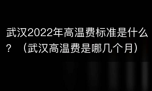 武汉2022年高温费标准是什么？（武汉高温费是哪几个月）