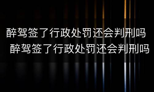 醉驾签了行政处罚还会判刑吗 醉驾签了行政处罚还会判刑吗现在