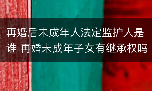 再婚后未成年人法定监护人是谁 再婚未成年子女有继承权吗