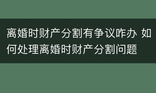 离婚时财产分割有争议咋办 如何处理离婚时财产分割问题