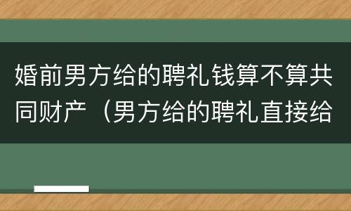 婚前男方给的聘礼钱算不算共同财产（男方给的聘礼直接给女方算婚前财产吗?）