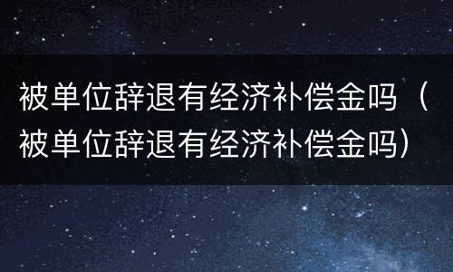 被单位辞退有经济补偿金吗（被单位辞退有经济补偿金吗）