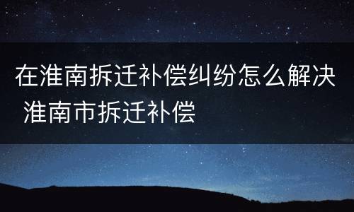 在淮南拆迁补偿纠纷怎么解决 淮南市拆迁补偿