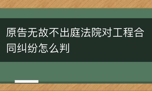 原告无故不出庭法院对工程合同纠纷怎么判