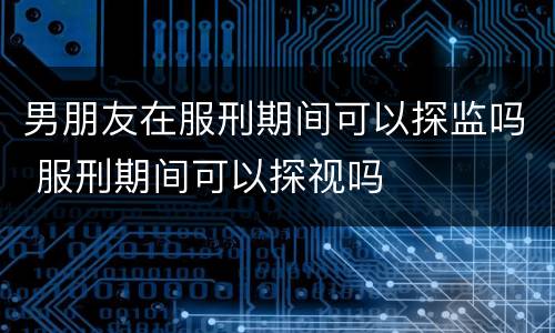 男朋友在服刑期间可以探监吗 服刑期间可以探视吗