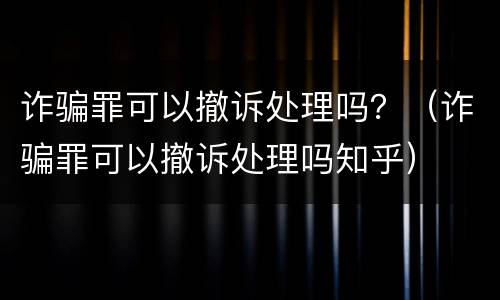 诈骗罪可以撤诉处理吗？（诈骗罪可以撤诉处理吗知乎）