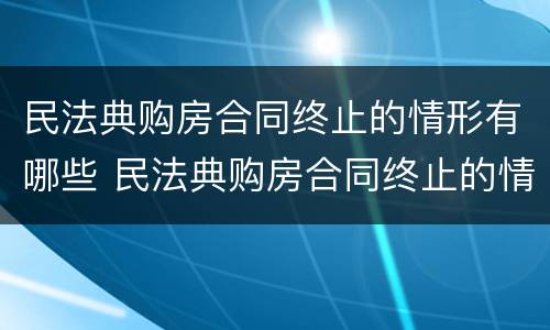 民法典购房合同终止的情形有哪些 民法典购房合同终止的情形有哪些呢